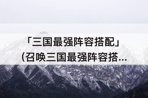 「三国最强阵容搭配」(召唤三国最强阵容搭配)