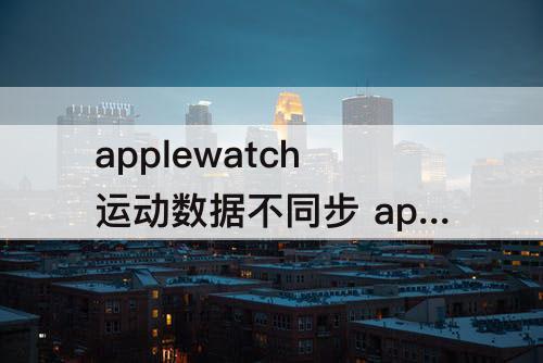 applewatch运动数据不同步 applewatch运动数据不同步 软件更新