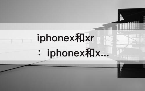 iphonex和xr：iphonex和xr哪个贵
