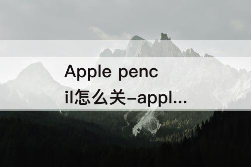 Apple pencil怎么关-apple pencil怎么关自动识别