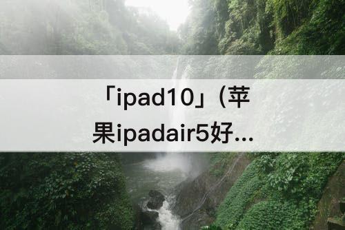 「ipad10」(苹果ipadair5好还是iPad10好)