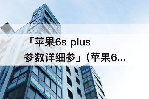 「苹果6s plus参数详细参」(苹果6s plus参数详细参数配置)