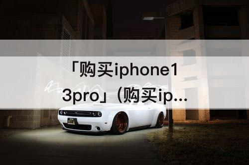 「购买iphone13pro」(购买iphone13pro还是13pro max)