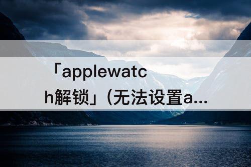 「applewatch解锁」(无法设置applewatch解锁iphone)