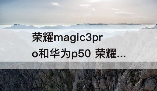 荣耀magic3pro和华为p50 荣耀magic3pro和华为p50pro哪个好