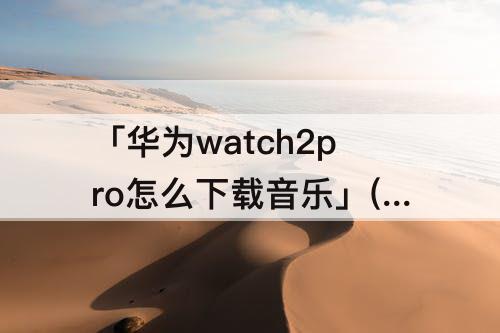 「华为watch2pro怎么下载音乐」(华为watch2pro怎么下载音乐播放器)