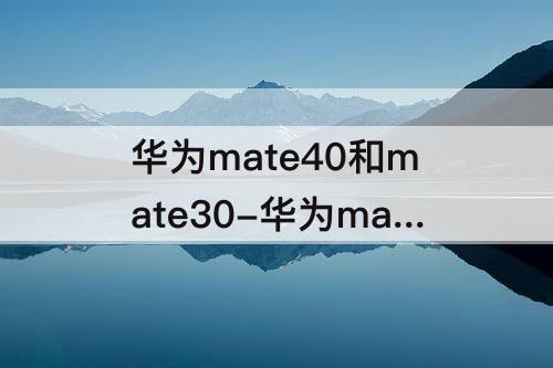 华为mate40和mate30-华为mate40和mate30的参数对比