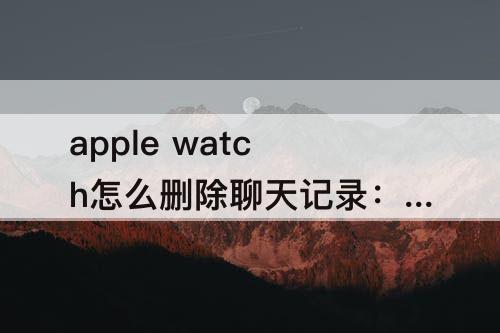 apple watch怎么删除聊天记录：Apple watch怎么删除聊天记录