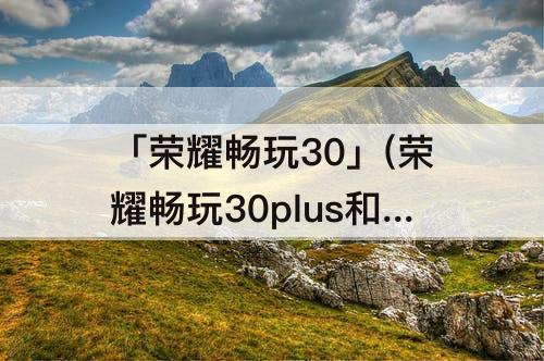 「荣耀畅玩30」(荣耀畅玩30plus和荣耀play5哪个好)