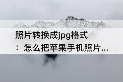 照片转换成jpg格式：怎么把苹果手机照片转换成jpg格式