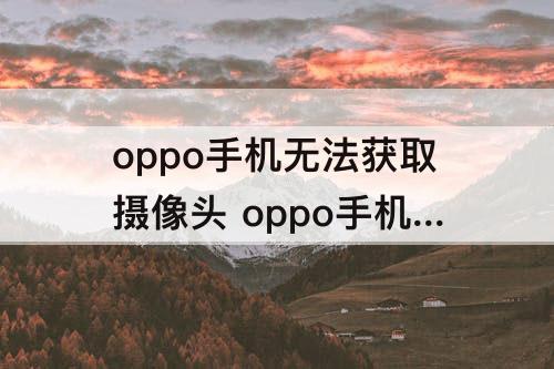 oppo手机无法获取摄像头 oppo手机无法获取摄像头数据