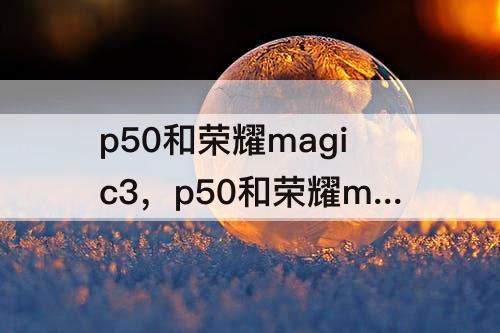 p50和荣耀magic3，p50和荣耀magic3pro