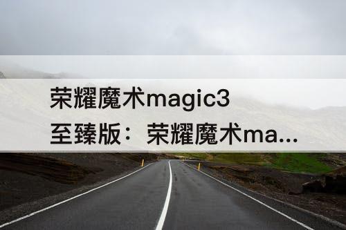 荣耀魔术magic3至臻版：荣耀魔术magic3至臻版参数