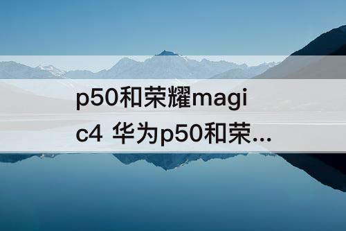 p50和荣耀magic4 华为p50和荣耀magic4哪个好