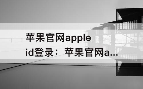 苹果官网apple id登录：苹果官网apple id登录不了