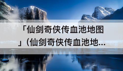 「仙剑奇侠传血池地图」(仙剑奇侠传血池地图怎么走)