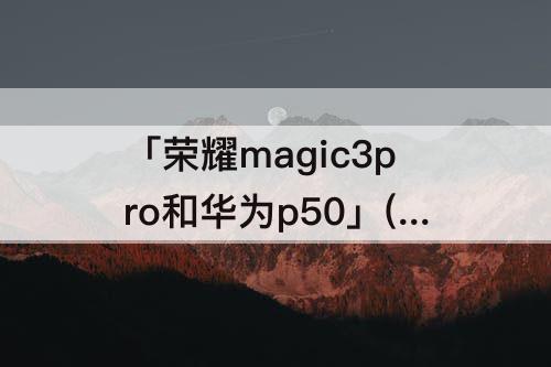 「荣耀magic3pro和华为p50」(荣耀magic3pro和华为p50pro拍照哪个好)